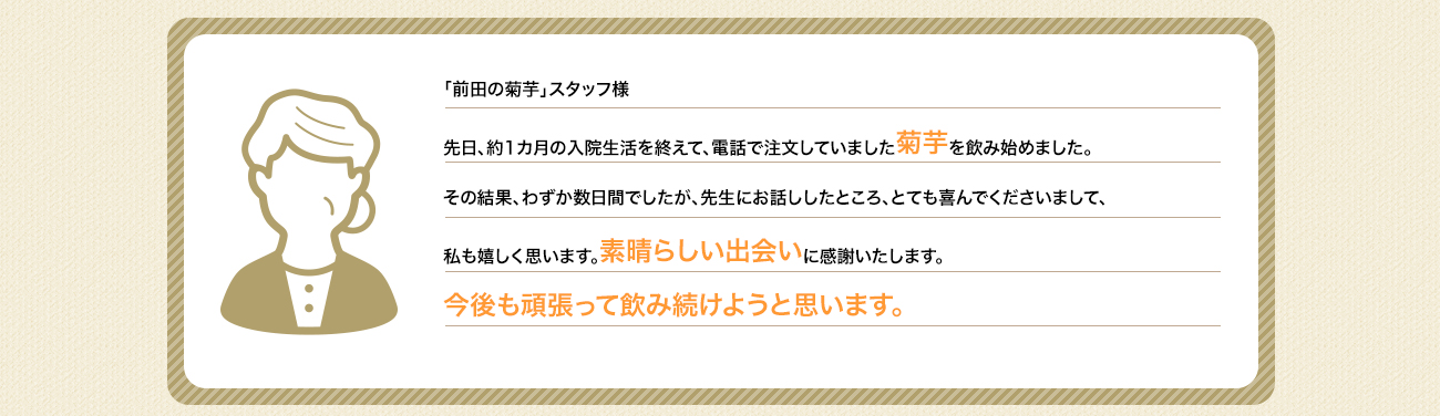 「前田の菊芋」スタッフ様先日、約1カ月の入院生活を終えて、電話で注文していました菊芋を飲み始めました。数日間のほどに自分でも驚くほどに元気になったのです。先生にお話ししたところ、とても喜んでくださいまして、私も嬉しく思います。素晴らしい出会いに感謝いたします。今後も頑張って飲み続け、ますます元気になろうと思います。