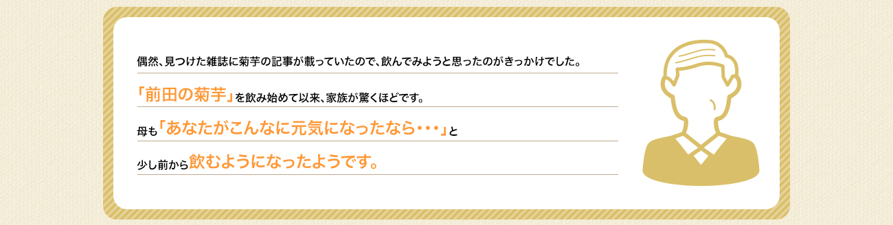 偶然、見つけた雑誌に菊芋の記事が載っていたので、飲んでみようと思ったのがきっかけでした。「前田の菊芋」を飲み始めて以来、お陰様で体調もよく元気になってきました。家族が驚くほどです。母も「あなたがこんなに元気になったなら・・・」と少し前から飲み始めて体調良くなってきたようです。