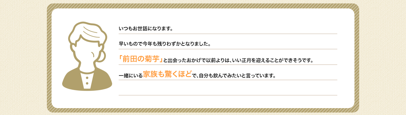 いつもお世話になります。早いもので今年も残りわずかとなりました。「前田の菊芋」と出会ったおかげで以前よりは体調も良くなり、いい正月を迎えることができそうです。一緒にいる家族も驚くほどで、自分も飲んでみたいと言っています。