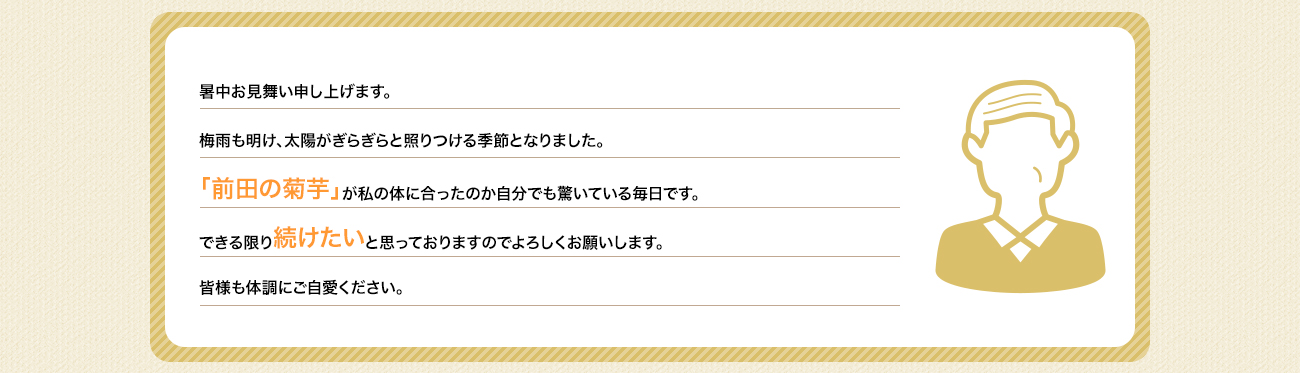 暑中お見舞い申し上げます。梅雨も明け、太陽がぎらぎらと照りつける季節となりました。「前田の菊芋」が私の体に合ったのかお陰様で体調も良く自分でも驚いている毎日です。できる限り続けたいと思っておりますのでよろしくお願いします。皆様も体調にご自愛ください。