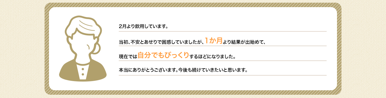 2月より飲用しています。当初、不安とあせりで困惑していましたが、1か月より結果が出始めて、現在では自分でもびっくりするほどになりました。本当にありがとうございます。今後も続けていきたいと思います。