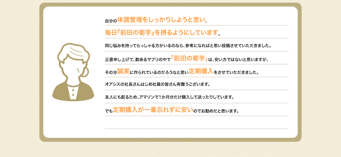 昨年定期健診の結果に大変ショックを受けました。それから玄米食を中心に食事制限をしながら「前田の菊芋」を1日2回、食前に飲むようにしたところ、劇的な変化がありました。同じ悩みを持ってらっしゃる方がいるのなら、参考になればと思い投稿させていただきました。正直申し上げて、数あるサプリの中で「前田の菊芋」は、安い方ではないと思いますが、その分誠実に作られているのだろうなと思い定期購入をさせていただきました。オアシスの社長さんはじめ社員の皆さん有難うございます。友人にも配るため、アマゾンで1か月分だけ購入して送ったりしています。でも定期購入が一番忘れずに安いのでお勧めだと思います。