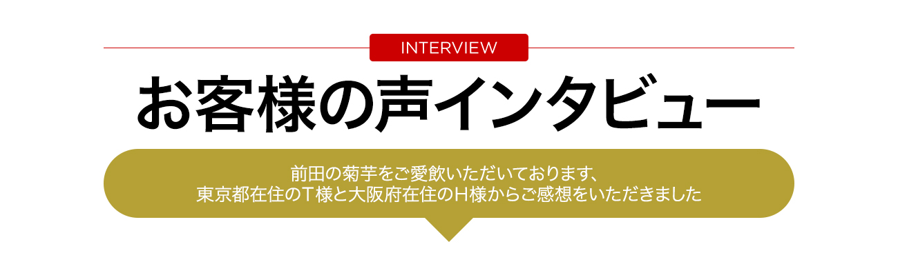 お客様の声インタビュー　前田の菊芋をご愛飲いただいております、東京都在住のＴ様と大阪府在住のＨ様からご感想をいただきました