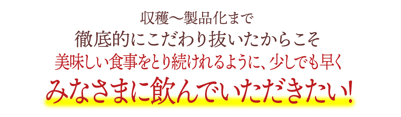 収穫〜製品化まで徹底的にこだわり抜いたからこそ美味しい食事をとり続けれるように、少しでも早くみなさまに飲んでいただきたい！